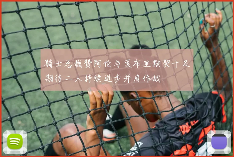 骑士总裁赞阿伦与莫布里默契十足期待二人持续进步并肩作战