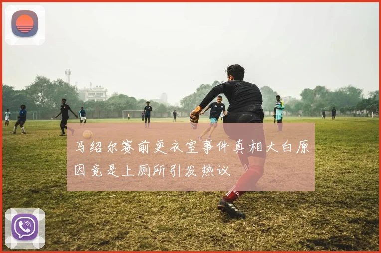 马绍尔赛前更衣室事件真相大白原因竟是上厕所引发热议