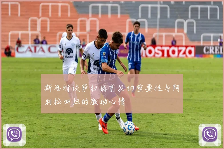 斯洛特谈萨拉赫首发的重要性与阿利松回归的激动心情