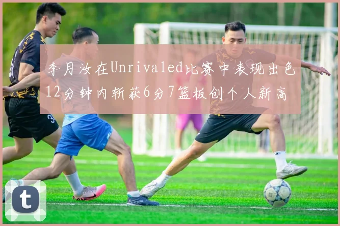 李月汝在Unrivaled比赛中表现出色12分钟内斩获6分7篮板创个人新高