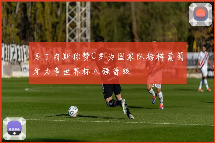 马丁内斯称赞C罗为国家队榜样葡萄牙力争世界杯八强晋级