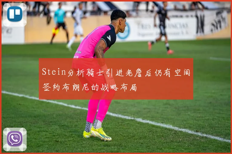 Stein分析骑士引进老詹后仍有空间签约布朗尼的战略布局