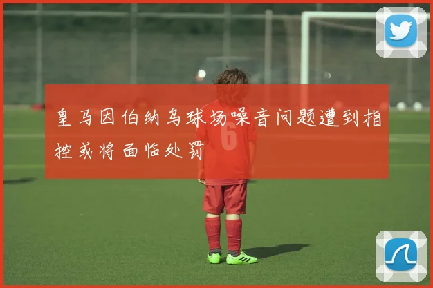 皇马因伯纳乌球场噪音问题遭到指控或将面临处罚