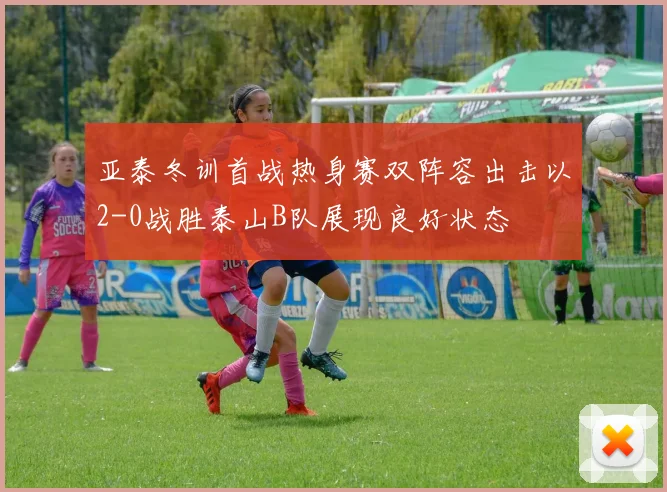 亚泰冬训首战热身赛双阵容出击以2-0战胜泰山B队展现良好状态