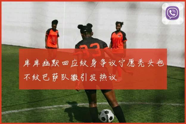 库库幽默回应纹身争议宁愿秃头也不纹巴萨队徽引发热议