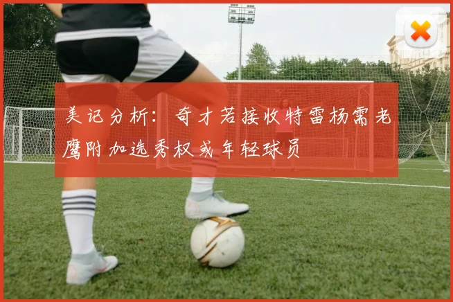 美记分析：奇才若接收特雷杨需老鹰附加选秀权或年轻球员