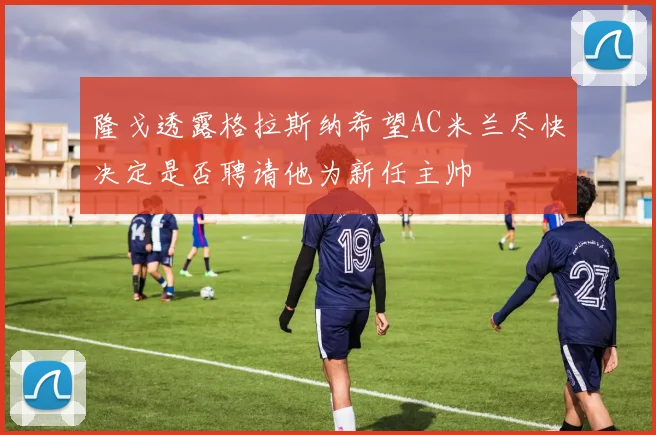 隆戈透露格拉斯纳希望AC米兰尽快决定是否聘请他为新任主帅