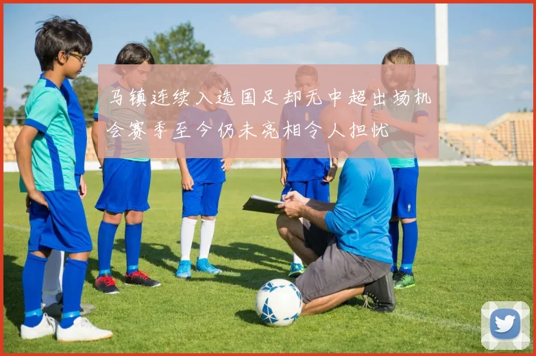 马镇连续入选国足却无中超出场机会赛季至今仍未亮相令人担忧