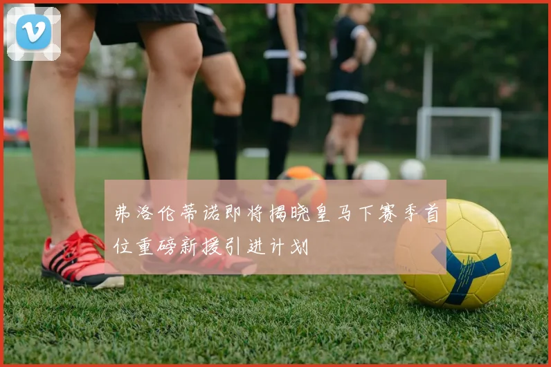 弗洛伦蒂诺即将揭晓皇马下赛季首位重磅新援引进计划