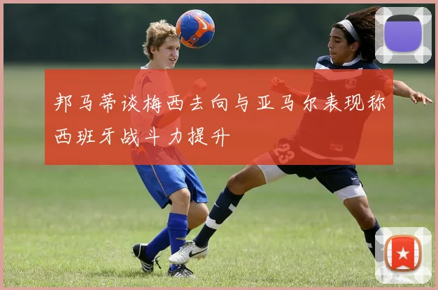 邦马蒂谈梅西去向与亚马尔表现称西班牙战斗力提升