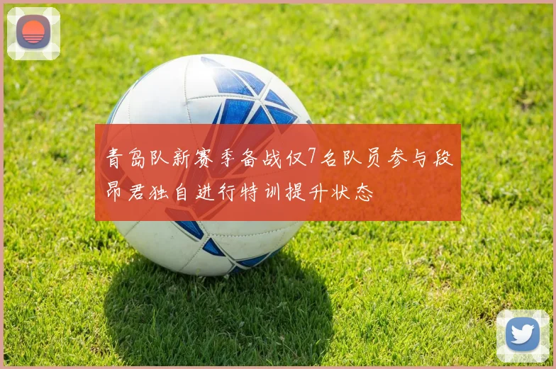 青岛队新赛季备战仅7名队员参与段昂君独自进行特训提升状态