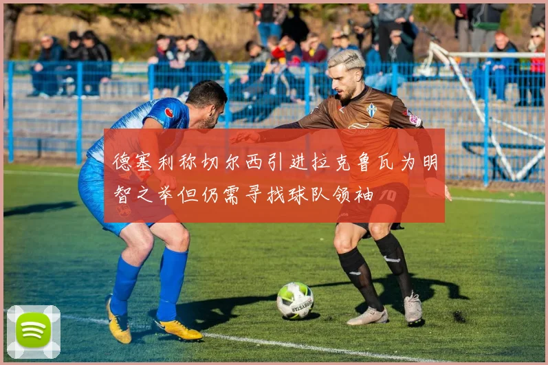 德塞利称切尔西引进拉克鲁瓦为明智之举但仍需寻找球队领袖