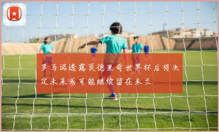 罗马诺透露莫德里奇世界杯后将决定未来或可能继续留在米兰