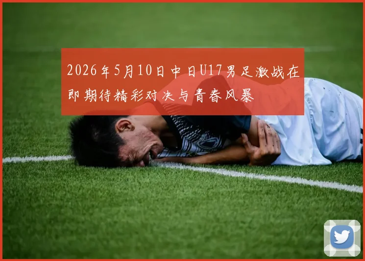 2026年5月10日中日U17男足激战在即期待精彩对决与青春风暴