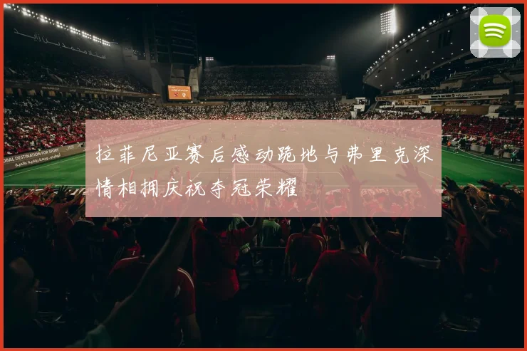 拉菲尼亚赛后感动跪地与弗里克深情相拥庆祝夺冠荣耀