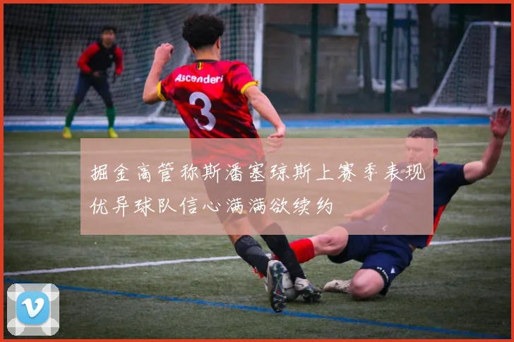 掘金高管称斯潘塞琼斯上赛季表现优异球队信心满满欲续约