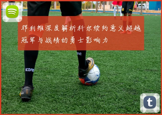 邓利维深度解析科尔续约意义超越冠军与战绩的勇士影响力