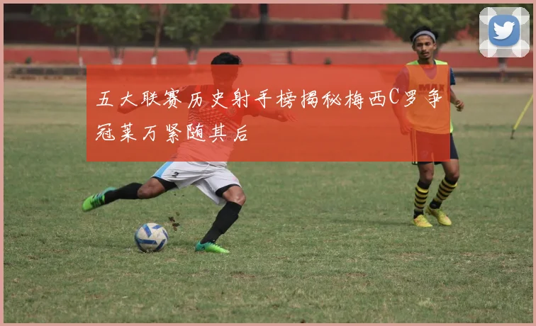 五大联赛历史射手榜揭秘梅西C罗争冠莱万紧随其后