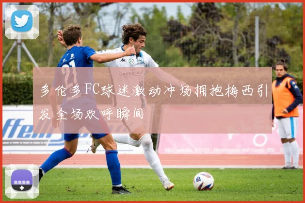 多伦多FC球迷激动冲场拥抱梅西引发全场欢呼瞬间