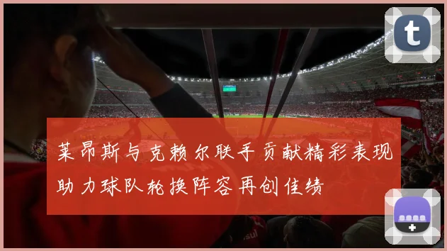 莱昂斯与克赖尔联手贡献精彩表现助力球队轮换阵容再创佳绩