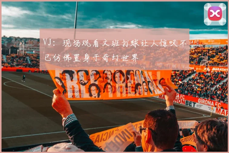 VJ：现场观看文班打球让人惊叹不已仿佛置身于奇幻世界