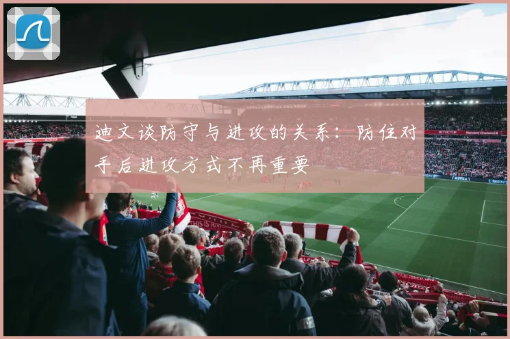 迪文谈防守与进攻的关系：防住对手后进攻方式不再重要