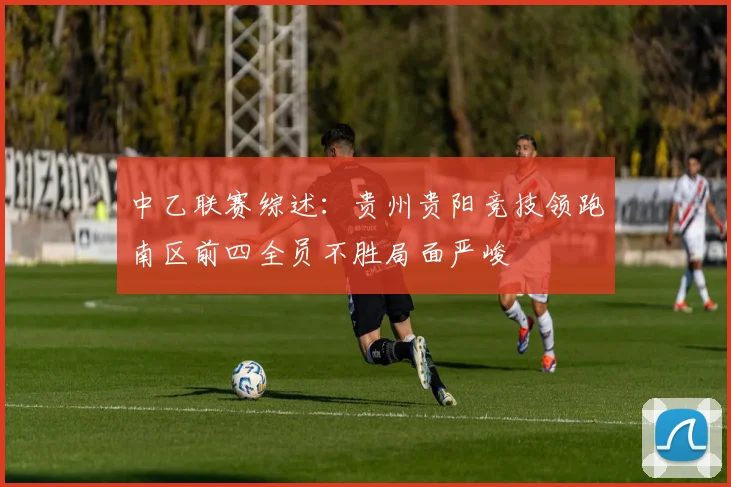 中乙联赛综述：贵州贵阳竞技领跑南区前四全员不胜局面严峻