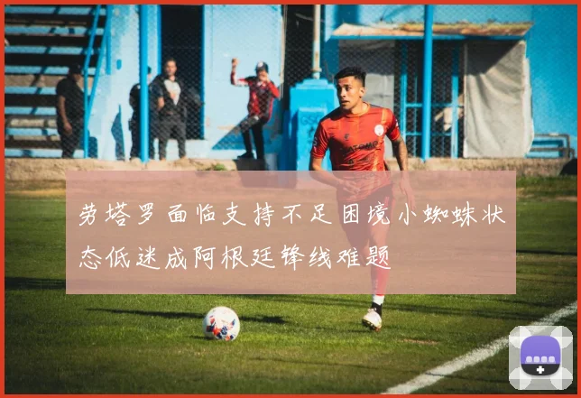 劳塔罗面临支持不足困境小蜘蛛状态低迷成阿根廷锋线难题