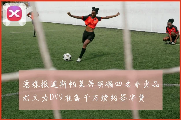 意媒报道斯帕莱蒂明确四名非卖品尤文为DV9准备千万续约签字费