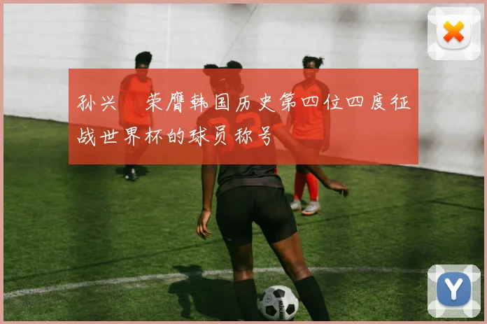 孙兴慜荣膺韩国历史第四位四度征战世界杯的球员称号