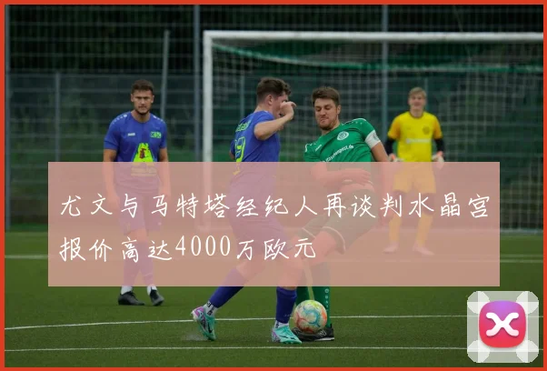 尤文与马特塔经纪人再谈判水晶宫报价高达4000万欧元