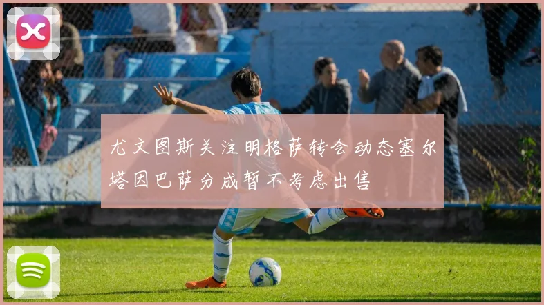 尤文图斯关注明格萨转会动态塞尔塔因巴萨分成暂不考虑出售